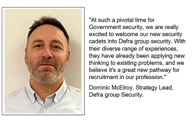 On the left, a man with short dark hair and beard, on the right a quote which reads '
"At such a pivotal time for Government security, we are really excited to welcome our new security cadets into Defra group security. With their diverse range of experiences, they have already been applying new thinking to existing problems, and we believe it's a great new pathway for recruitment in our profession."
Dominic McElroy, Strategy Lead, Defra group Security.'