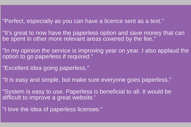 A purple background with white text which reads. "Perfect, especially as you can have a licence sent as a text." "It’s great to now have the paperless option and save money that can be spent in other more relevant areas covered by the fee." "In my opinion the service is improving year on year. I also applaud the option to go paperless if required." "Excellent idea going paperless." "It is easy and simple, but make sure everyone goes paperless." "System is easy to use. Paperless is beneficial to all. It would be difficult to improve a great website." "I love the idea of paperless licenses."